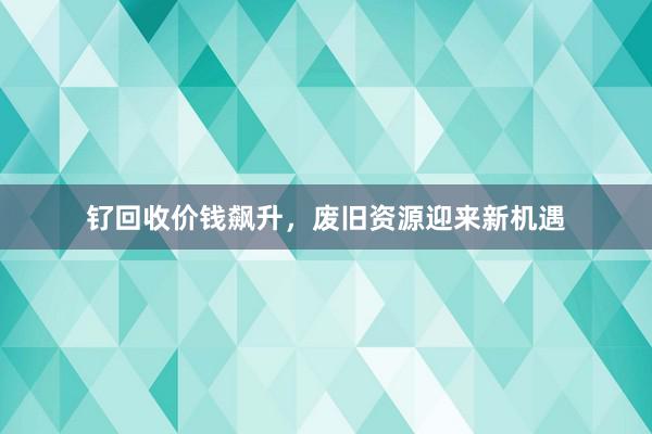 钌回收价钱飙升，废旧资源迎来新机遇
